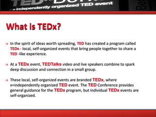 What is TEDx?
→   In the spirit of ideas worth spreading, TED has created a program called
    TEDx - local, self-organized events that bring people together to share a
    TED -like experience.

→   At a TEDx event, TEDTalks video and live speakers combine to spark
    deep discussion and connection in a small group.

→   These local, self-organized events are branded TEDx, where
    x=independently organized TED event. The TED Conference provides
    general guidance for the TEDx program, but individual TEDx events are
    self-organized.
 