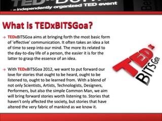 What is TEDxBITSGoa?
→   TEDxBITSGoa aims at bringing forth the most basic form
    of 'effective' communication. It often takes an idea a lot
    of time to seep into our mind. The more its related to
    the day-to-day life of a person, the easier it is for the
    latter to grasp the essence of an idea.

→   With TEDxBITSGoa 2012, we want to put forward our
    love for stories that ought to be heard, ought to be
    listened to, ought to be learned from. With a blend of
    not only Scientists, Artists, Technologists, Designers,
    Performers, but also the simple Common Man, we aim
    will bring forward stories worth listening to. Stories that
    haven't only affected the society, but stories that have
    altered the very fabric of mankind as we know it.
 