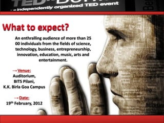 What to expect?
     An enthralling audience of more than 25
     00 individuals from the fields of science,
     technology, business, entrepreneurship,
      innovation, education, music, arts and
                  entertainment.

     → Venue:
     Auditorium,
      BITS Pilani,
K.K. Birla Goa Campus

      → Date:
 19th February, 2012
 