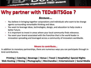 Why partner with TEDxBITSGoa ?
                                        Because….
    •   You believe in bringing together corporations and individuals who want to be change
        agents surrounding remarkable thinking and ideas.
    •   You want to leverage ideas, technologies, design, and education to help create a
        better future.
    •   It is important to invest in areas where your local community finds relevance.
    •   You want your brand associated with the franchise that is the world leader in
        innovation spreading and leveraged across a community of innovators worldwide.


                                   Means to contribute…
In addition to monetary partnerships, there are numerous ways you can participate through in-
kind contributions.

   Printing | Catering | Beverage | Venue | Travel | Hospitality| Special Nights
Web Hosting | Filming | Photography | Merchandise | Entertainment | Social Media
 