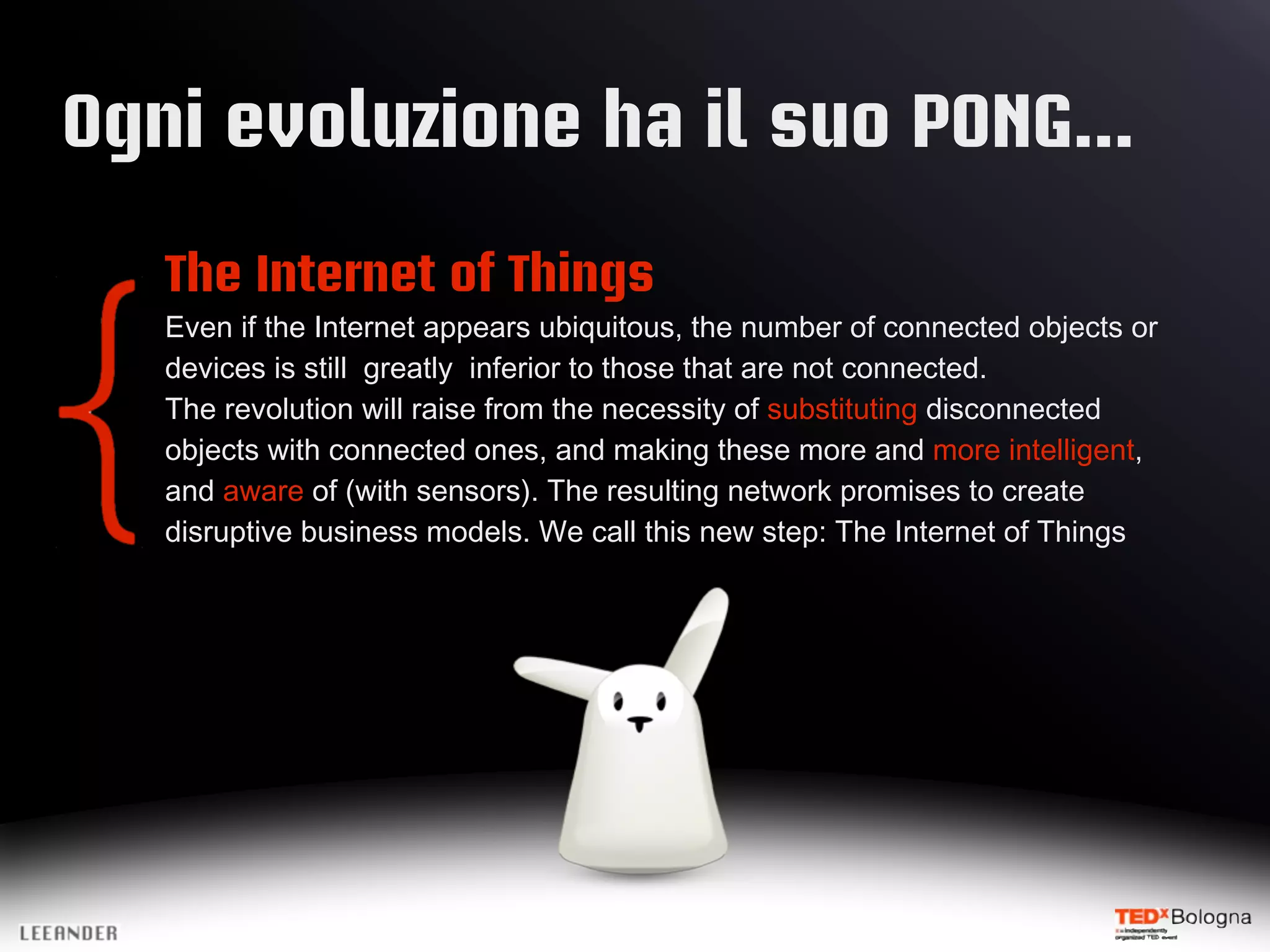 Ogni evoluzione ha il suo PONG...
The Internet of Things
Even if the Internet appears ubiquitous, the number of connected objects or
devices is still greatly inferior to those that are not connected.
The revolution will raise from the necessity of substituting disconnected
objects with connected ones, and making these more and more intelligent,
and aware of (with sensors). The resulting network promises to create
disruptive business models. We call this new step: The Internet of Things