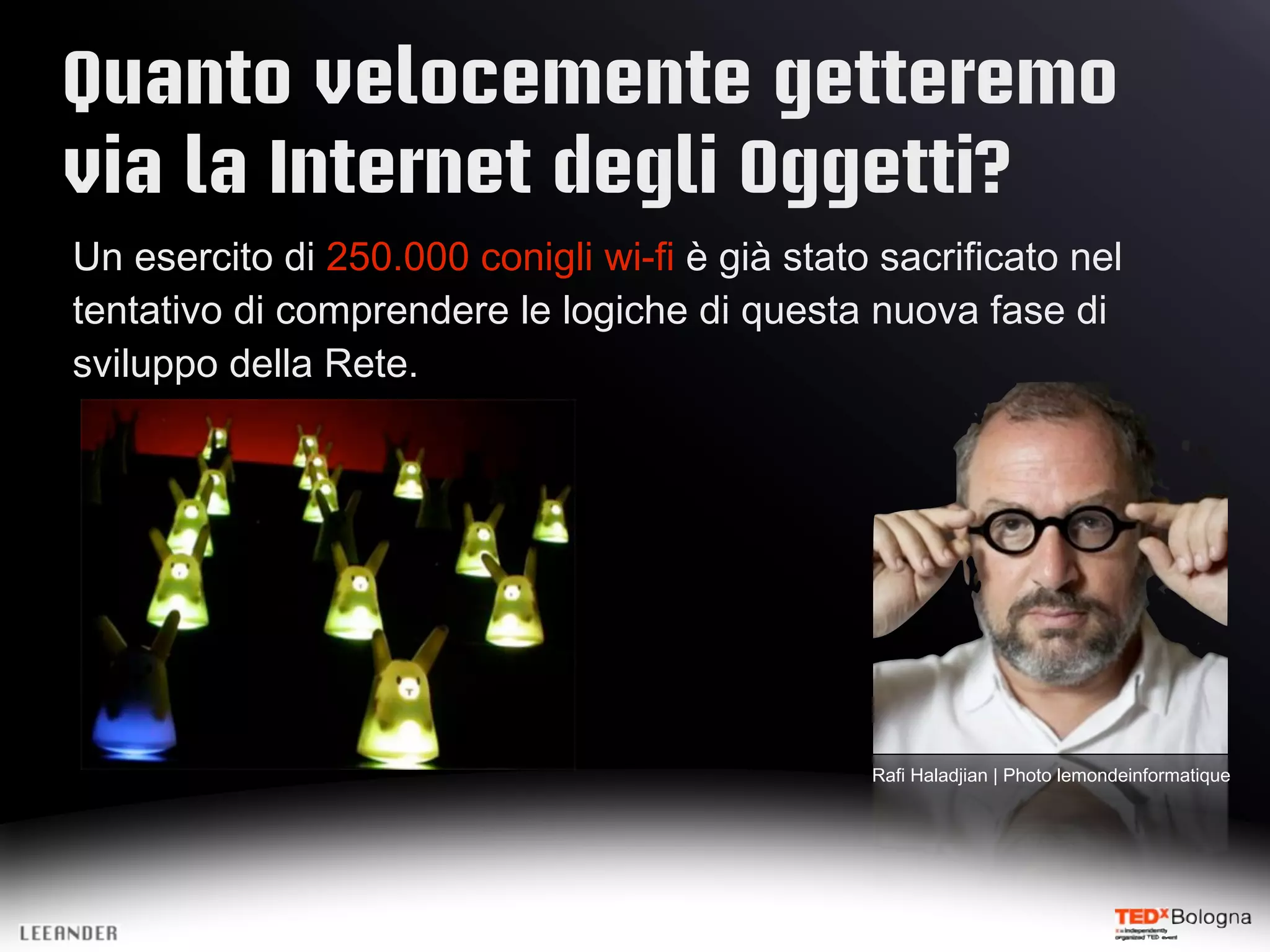 Quanto velocemente getteremo
via la Internet degli Oggetti?
Un esercito di 250.000 conigli wi-fi è già stato sacrificato nel
tentativo di comprendere le logiche di questa nuova fase di
sviluppo della Rete.
Rafi Haladjian | Photo lemondeinformatique