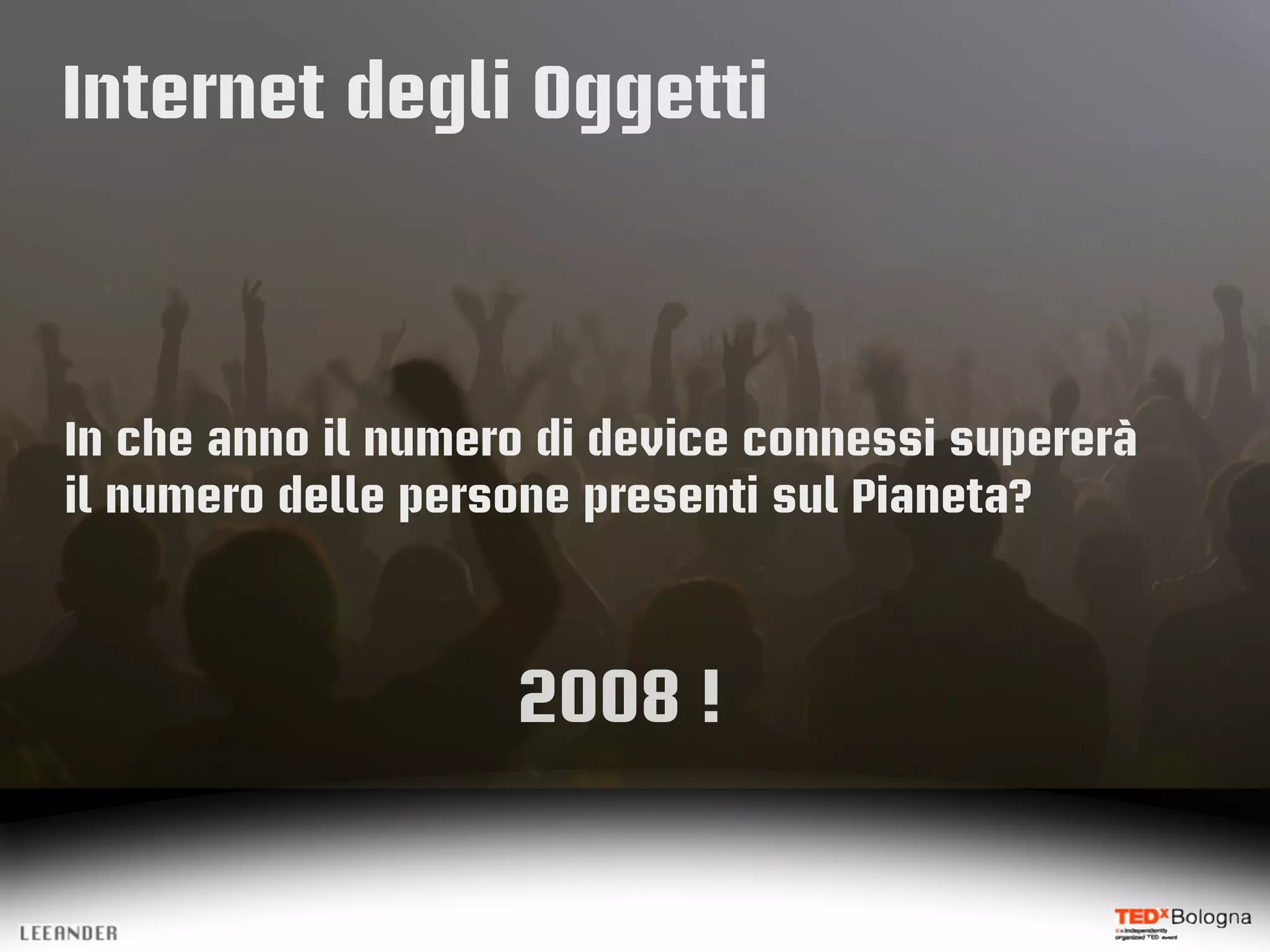 Internet degli Oggetti
In che anno il numero di device connessi supererà
il numero delle persone presenti sul Pianeta?
2008 !