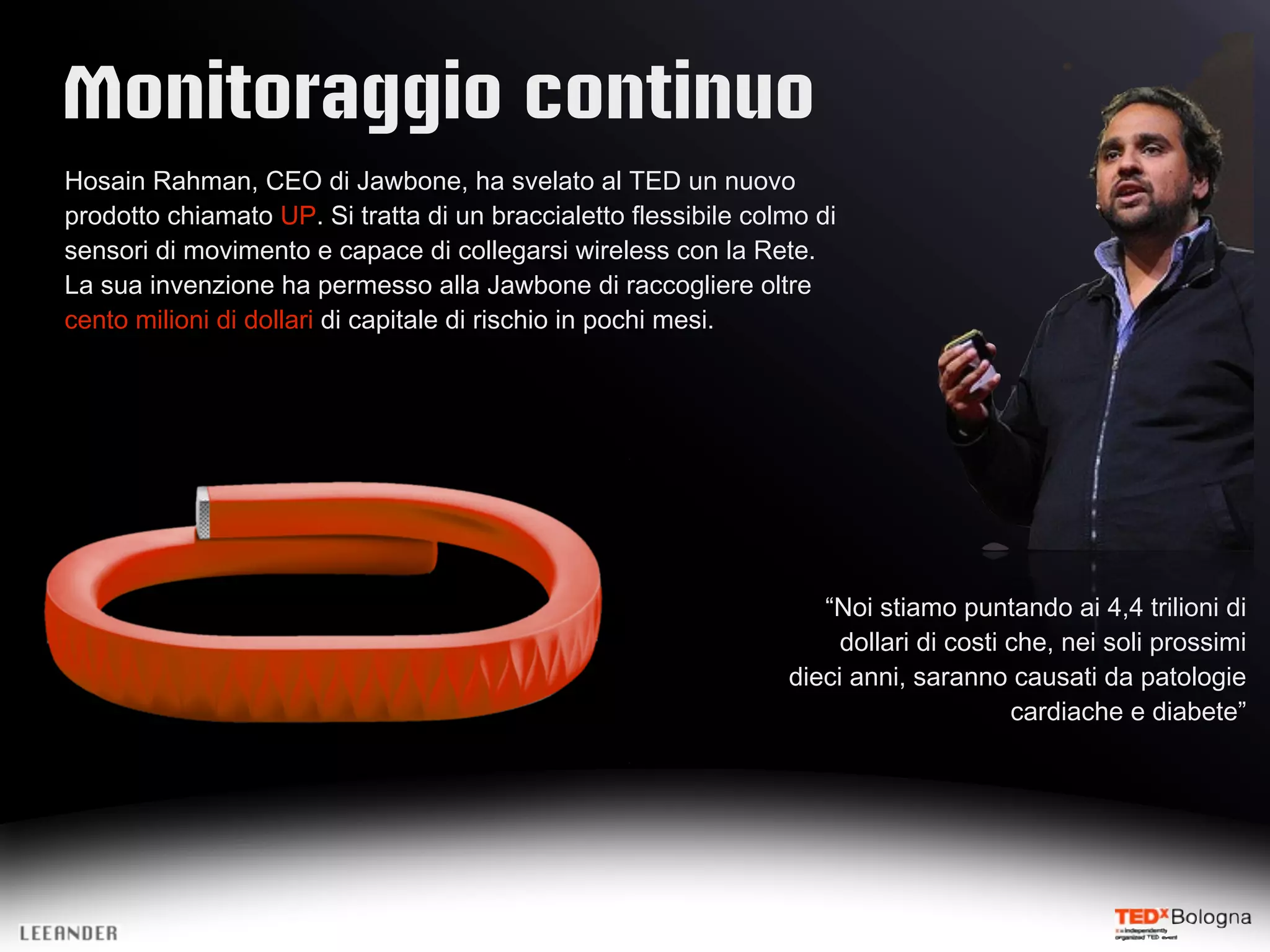Monitoraggio continuo
Hosain Rahman, CEO di Jawbone, ha svelato al TED un nuovo
prodotto chiamato UP. Si tratta di un braccialetto flessibile colmo di
sensori di movimento e capace di collegarsi wireless con la Rete.
La sua invenzione ha permesso alla Jawbone di raccogliere oltre
cento milioni di dollari di capitale di rischio in pochi mesi.
“Noi stiamo puntando ai 4,4 trilioni di
dollari di costi che, nei soli prossimi
dieci anni, saranno causati da patologie
cardiache e diabete”