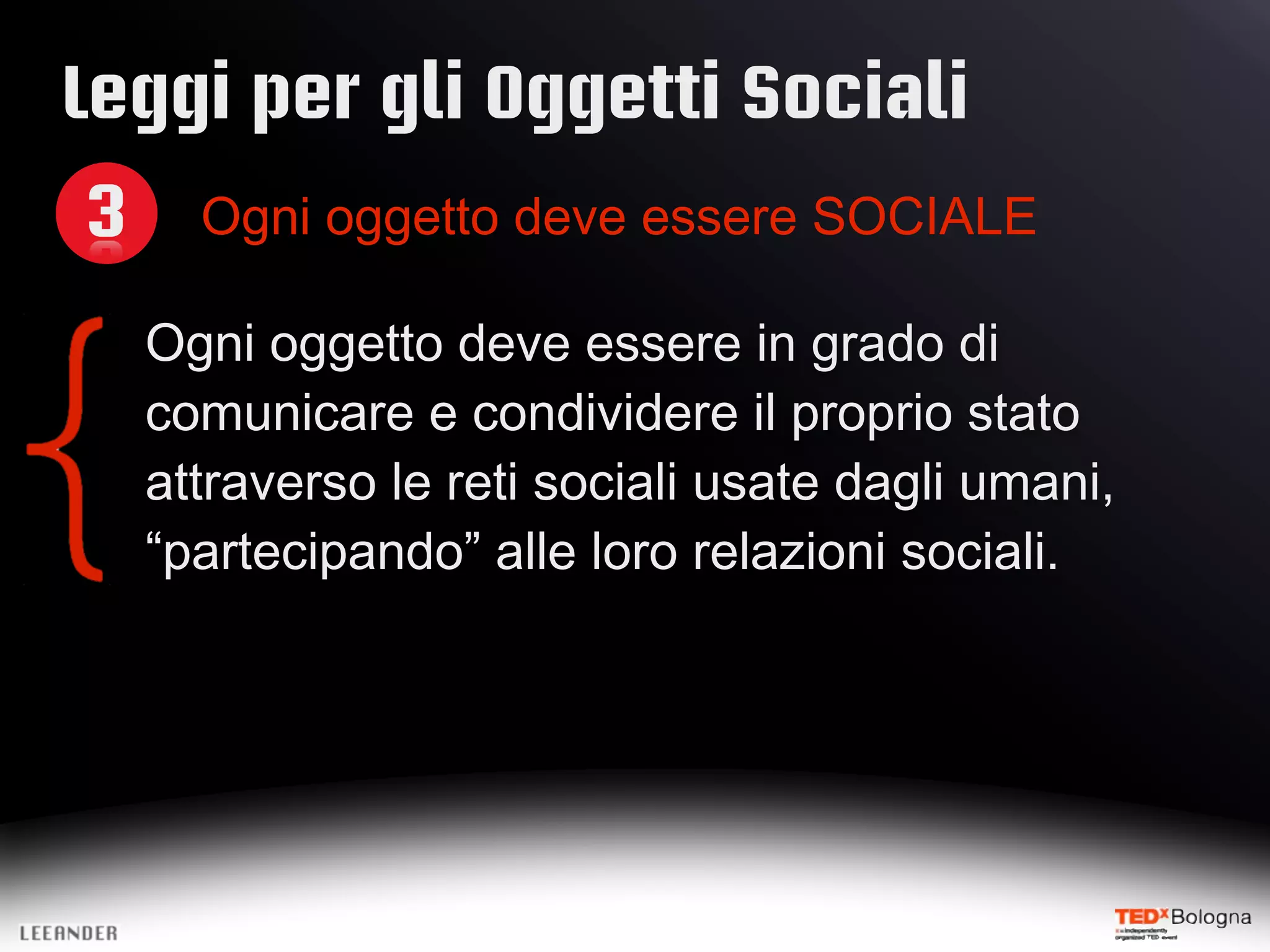 Leggi per gli Oggetti Sociali
3 Ogni oggetto deve essere SOCIALE
Ogni oggetto deve essere in grado di
comunicare e condividere il proprio stato
attraverso le reti sociali usate dagli umani,
“partecipando” alle loro relazioni sociali.