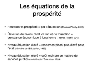 Les équations de la
prospérité
• Renforcer la prospérité = par l’éducation (Thomas Piketty, 2013)

• Élévation du niveau d’éducation et de formation =
croissance économique à long terme (Thomas Piketty, 2013) 

• Niveau éducation élevé = rendement ﬁscal plus élevé pour
l’état (ministère de l’Éducation, 1999)

• Niveau éducation élevé = coût moindre en matière de
services publics (ministère de l’Éducation, 1999)
 