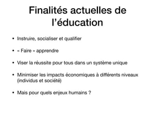 Finalités actuelles de
l’éducation
• Instruire, socialiser et qualiﬁer

• « Faire » apprendre 

• Viser la réussite pour tous dans un système unique

• Minimiser les impacts économiques à diﬀérents niveaux
(individus et société) 

• Mais pour quels enjeux humains ?
 
