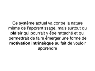 Ce système actuel va contre la nature
même de l’apprentissage, mais surtout du
plaisir qui pourrait y être rattaché et qui
permettrait de faire émerger une forme de
motivation intrinsèque au fait de vouloir
apprendre
 
