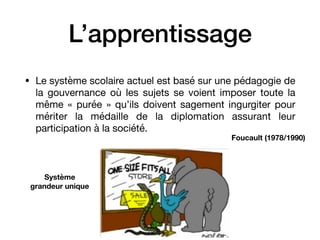 L’apprentissage
• Le système scolaire actuel est basé sur une pédagogie de
la gouvernance où les sujets se voient imposer toute la
même « purée » qu’ils doivent sagement ingurgiter pour
mériter la médaille de la diplomation assurant leur
participation à la société.
Foucault (1978/1990)
Système
grandeur unique
 