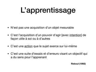 L’apprentissage
• N’est pas une acquisition d’un objet mesurable 

• C’est l’acquisition d’un pouvoir d’agir [avec intention] de
façon utile à soi ou à d’autres

• C’est une action que le sujet exerce sur lui-même

• C’est une suite d’essais et d’erreurs visant un objectif qui
a du sens pour l’apprenant
Reboul (1993)
 