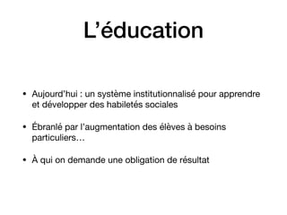 L’éducation
• Aujourd’hui : un système institutionnalisé pour apprendre
et développer des habiletés sociales 

• Ébranlé par l’augmentation des élèves à besoins
particuliers…

• À qui on demande une obligation de résultat
 