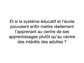 Et si le système éducatif et l’école
pouvaient enﬁn mettre réellement
l’apprenant au centre de ses
apprentissages plutôt qu’au centre
des intérêts des adultes ?
 
