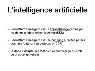 L’intelligence artiﬁcielle
• Permettant l’émergence d’un apprentissage pilotée par
les données (data-driven learning) (DDL)

• Permettant l’émergence d’une pédagogie pilotée par les
données (data-driven pedagogy) (DDP)

• Et donc d’adapter les tâches d’apprentissage au proﬁl
de chaque apprenant
 