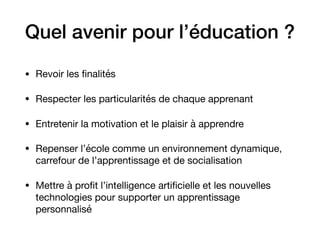 Quel avenir pour l’éducation ?
• Revoir les ﬁnalités

• Respecter les particularités de chaque apprenant

• Entretenir la motivation et le plaisir à apprendre

• Repenser l’école comme un environnement dynamique,
carrefour de l’apprentissage et de socialisation

• Mettre à proﬁt l’intelligence artiﬁcielle et les nouvelles
technologies pour supporter un apprentissage
personnalisé
 