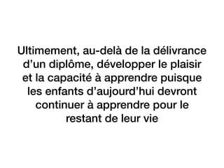 Ultimement, au-delà de la délivrance
d’un diplôme, développer le plaisir
et la capacité à apprendre puisque
les enfants d’aujourd’hui devront
continuer à apprendre pour le
restant de leur vie
 