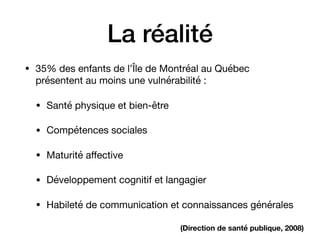 La réalité
• 35% des enfants de l’Île de Montréal au Québec
présentent au moins une vulnérabilité :

• Santé physique et bien-être

• Compétences sociales

• Maturité aﬀective

• Développement cognitif et langagier

• Habileté de communication et connaissances générales
(Direction de santé publique, 2008)
 