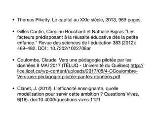 • Thomas Piketty, Le capital au XXIe siècle, 2013, 969 pages.

• Gilles Cantin, Caroline Bouchard et Nathalie Bigras "Les
facteurs prédisposant à la réussite éducative dès la petite
enfance." Revue des sciences de l'éducation 383 (2012):
469–482. DOI : 10.7202/1022708ar 

• Coulombe, Claude Vers une pédagogie pilotée par les
données 8 MAI 2017 (TÉLUQ - Université du Québec) http://
lice.licef.ca/wp-content/uploads/2017/05/4-CCoulombre-
Vers-une-pédagogie-pilotée-par-les-données.pdf

• Clanet, J. (2012). L’eﬃcacité enseignante, quelle
modélisation pour servir cette ambition ? Questions Vives,
6(18). doi:10.4000/questions vives.1121
 