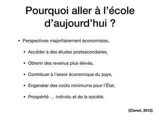 Pourquoi aller à l’école
d’aujourd’hui ?
• Perspectives majoritairement économistes,

• Accéder à des études postsecondaires, 

• Obtenir des revenus plus élevés, 

• Contribuer à l’essor économique du pays, 

• Engendrer des coûts minimums pour l’État,

• Prospérité … individu et de la société.
(Clanet, 2012)
 