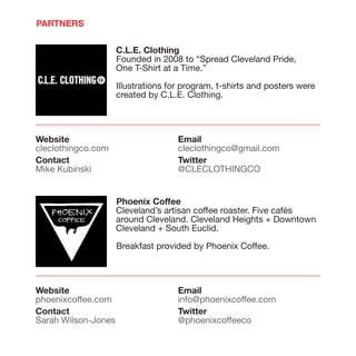 PARTNERS


                     C.L.E. Clothing
                     Founded in 2008 to “Spread Cleveland Pride,
                     One T-Shirt at a Time.”

                     Illustrations for program, t-shirts and posters were
                     created by C.L.E. Clothing.




Website                              Email
cleclothingco.com                    cleclothingco@gmail.com
Contact                              Twitter
Mike Kubinski                        @CLECLOTHINGCO


                     Phoenix Coffee
                     Cleveland’s artisan coffee roaster. Five cafés
                     around Cleveland. Cleveland Heights + Downtown
                     Cleveland + South Euclid.

                     Breakfast provided by Phoenix Coffee.




Website                              Email
phoenixcoffee.com                    info@phoenixcoffee.com
Contact                              Twitter
Sarah Wilson-Jones                   @phoenixcoffeeco
 