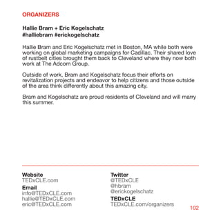ORGANIZERS

Hallie Bram + Eric Kogelschatz
#halliebram #erickogelschatz

Hallie Bram and Eric Kogelschatz met in Boston, MA while both were
working on global marketing campaigns for Cadillac. Their shared love
of rustbelt cities brought them back to Cleveland where they now both
work at The Adcom Group.

Outside of work, Bram and Kogelschatz focus their efforts on
revitalization projects and endeavor to help citizens and those outside
of the area think differently about this amazing city.

Bram and Kogelschatz are proud residents of Cleveland and will marry
this summer.




Website                             Twitter
TEDxCLE.com                         @TEDxCLE
Email                               @hbram
info@TEDxCLE.com                    @erickogelschatz
hallie@TEDxCLE.com                  TEDxCLE
eric@TEDxCLE.com                    TEDxCLE.com/organizers
                                                                     102
 