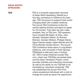 IDEAS WORTH
SPREADING

TED           TED is a nonprofit organization devoted
              to Ideas Worth Spreading. Started as a
              four-day conference in California 25 years
              ago, TED has grown to support those world-
              changing ideas with multiple initiatives.
              The annual TED Conference invites the
              world’s leading thinkers and doers to speak
              for 18 minutes. Their talks are then made
              available, free, at TED.com. TED speakers
              have included Bill Gates, Al Gore, Jane
              Goodall, Elizabeth Gilbert, Sir Richard
              Branson, Nandan Nilekani, Philippe Starck,
              Ngozi Okonjo-Iweala, Isabel Allende and UK
              Prime Minister Gordon Brown. The annual
              TED Conference takes place in Long Beach,
              California, with simulcast in Palm Springs;
              TEDGlobal is held each year in Oxford,
              UK. TED’s media initiatives include TED.
              com, where new TEDTalks are posted daily,
              and the Open Translation Project, which
              provides subtitles and interactive transcripts
              as well as the ability for any TEDTalk to be
              translated by volunteers worldwide. TED
              has established the annual TED Prize,
              where exceptional individuals with a wish to
              change the world are given the opportunity
 