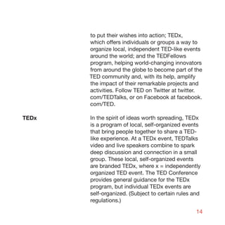 to put their wishes into action; TEDx,
       which offers individuals or groups a way to
       organize local, independent TED-like events
       around the world; and the TEDFellows
       program, helping world-changing innovators
       from around the globe to become part of the
       TED community and, with its help, amplify
       the impact of their remarkable projects and
       activities. Follow TED on Twitter at twitter.
       com/TEDTalks, or on Facebook at facebook.
       com/TED.

TEDx   In the spirit of ideas worth spreading, TEDx
       is a program of local, self-organized events
       that bring people together to share a TED-
       like experience. At a TEDx event, TEDTalks
       video and live speakers combine to spark
       deep discussion and connection in a small
       group. These local, self-organized events
       are branded TEDx, where x = independently
       organized TED event. The TED Conference
       provides general guidance for the TEDx
       program, but individual TEDx events are
       self-organized. (Subject to certain rules and
       regulations.)

                                                  14
 