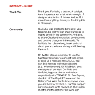 INTERACT + SHARE

Thank You          Thank you. For being a creator. A catalyst.
                   An entrepreneur. An artist. A technologist. A
                   designer. A scientist. A thinker. A doer. But
                   more than anything, thank you for doing this
                   in Cleveland.

Community          TEDxCLE was created to bring all of you
                   together. So that we can share our ideas to
                   inspire others in the community. And also,
                   to share Cleveland innovation, development
                   and positive change with the world. To
                   facilitate this, please blog, tweet and chat
                   about your experience, during and following
                   the event.

                   On Twitter, please remember to use the
                   hashtag #TEDxCLE to connect with others
                   or send us a message @TEDxCLE. You
                   can also hashtag individual speakers
                   (e.g., #valeriemayen). On Facebook, post
                   messages on our Wall. On Flickr and
                   YouTube, tag your photos and videos
                   respectively with TEDxCLE. On FourSquare,
                   check-in at The Capitol Theatre and the
                   Battery Park Wine Bar to let everyone know
                   you are there for TEDxCLE. On Yelp, support
                   our venues and write reviews on The Capitol
                   Theatre and the Battery Park Wine Bar.
 