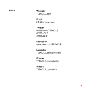 Links   Website
        TEDxCLE.com

        Email
        info@tedxcle.com

        Twitter
        twitter.com/TEDxCLE
        @TEDxCLE
        #TEDxCLE

        Facebook
        facebook.com/TEDxCLE

        LinkedIn
        TEDxCLE.com/LinkedIn

        Photos
        TEDxCLE.com/photos

        Videos
        TEDxCLE.com/talks




                               18
 