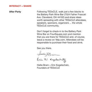 INTERACT + SHARE

After Party        Following TEDxCLE, walk just a few blocks to
                   the Battery Park Wine Bar (7524 Father Frascati
                   Ave. Cleveland, OH 44102) and share ideas
                   worth spreading with other TEDxCLE attendees,
                   speakers, sponsors, organizers ... the whole
                   TEDxCLE community.

                   Don’t forget to check-in to the Battery Park
                   Wine Bar on FourSquare.com and mention
                   that you are there for TEDxCLE and, of course,
                   leave a review on Yelp.com. Attendees will be
                   responsible to purchase their food and drink.

                   See you there.




                   Hallie Bram + Eric Kogelschatz,
                   Founders of TEDxCLE
 