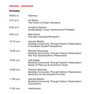 INSPIRE + INNOVATE

Schedule

9:00 a.m. 	    Opening

9:15 a.m. 	 Ari Maron
		The Future of Urban Cleveland
9:35 a.m. 	 Jonathon Sawyer
		Sustainability: Local, Practical and Profitable

9:55 a.m. 	 Matt Hlavin
		The New Industrial Revolution

10:15 a.m. 	 Hannah Belsito
		Building Community Through Historic Preservation:
		A Graduate Student Perspective

10:20 a.m. 	 Rhonda Sincavage
		Building Community Through Historic Preservation:
		Not Your Grandmother’s Preservation

10:35 a.m. 	 Jeff Siegler
		Building Community Through Historic Preservation:
		           Sense of Place as an Economic Driver

10:50 a.m. 	 Thomas Starinsky
		Building Community Through Historic Preservation:
		Decisions on the Evolution of Cities

11:00 a.m. 	 Hannah Belsito
		Building Community Through Historic Preservation:
		Conclusions

11:05 a.m. 	   Intermission
 