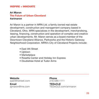 INSPIRE + INNOVATE

Ari Maron
The Future of Urban Cleveland
#arimaron

Ari Maron is a partner in MRN Ltd. a family owned real estate
development, construction and management company based in
Cleveland, Ohio. MRN specializes in the development, merchandising,
leasing, financing, construction and operation of complex and creative
urban developments. Mr. Maron serves as a board member of the
Downtown Cleveland Alliance, Parkworks and the Historic Gateway
Neighborhood Corporation. MRN’s City of Cleveland Projects include:

        • East 4th Street
        • Uptown
        • Marketplace
        • Rosetta Center and Holiday Inn Express
        • Doubletree Hotel at Tudor Arms




Website                            Phone
east4thstreet.com                  216.589.1111
Email                              TEDxCLE
ajmaron@me.com                     TEDxCLE.com/arimaron

                                                                    26
 