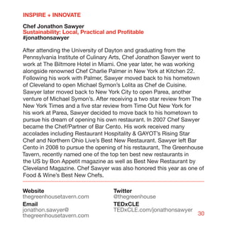 INSPIRE + INNOVATE

Chef Jonathon Sawyer
Sustainability: Local, Practical and Profitable
#jonathonsawyer

After attending the University of Dayton and graduating from the
Pennsylvania Institute of Culinary Arts, Chef Jonathon Sawyer went to
work at The Biltmore Hotel in Miami. One year later, he was working
alongside renowned Chef Charlie Palmer in New York at Kitchen 22.
Following his work with Palmer, Sawyer moved back to his hometown
of Cleveland to open Michael Symon’s Lolita as Chef de Cuisine.
Sawyer later moved back to New York City to open Parea, another
venture of Michael Symon’s. After receiving a two star review from The
New York Times and a five star review from Time Out New York for
his work at Parea, Sawyer decided to move back to his hometown to
pursue his dream of opening his own restaurant. In 2007 Chef Sawyer
became the Chef/Partner of Bar Cento. His work received many
accolades including Restaurant Hospitality  GAYOT’s Rising Star
Chef and Northern Ohio Live’s Best New Restaurant. Sawyer left Bar
Cento in 2008 to pursue the opening of his restaurant, The Greenhouse
Tavern, recently named one of the top ten best new restaurants in
the US by Bon Appetit magazine as well as Best New Restaurant by
Cleveland Magazine. Chef Sawyer was also honored this year as one of
Food  Wine’s Best New Chefs.

Website                            Twitter
thegreenhousetavern.com            @thegreenhouse
Email                              TEDxCLE
jonathon.sawyer@                   TEDxCLE.com/jonathonsawyer
thegreenhousetavern.com                                            30
 