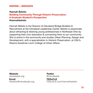 INSPIRE + INNOVATE

Hannah Belsito
Building Community Through Historic Preservation:
A Graduate Student’s Perspective
#hannahbelsito

Hannah Belsito is the Director of Cleveland Bridge Builders 
Recruitment at the Cleveland Leadership Center. Belsito is passionate
about attracting  retaining young professionals in Northeast Ohio by
supporting their civic education  connecting them to our community.
She is active in the community and studies Urban Planning, Design and
Development, with a specialization in Historic Preservation, at CSU’s
Maxine Goodman Levin College of Urban Affairs.




Website                           Twitter
cleveleads.org                    @cleveleads
Email                             TEDxCLE
hbelsito@cleveleads.org           TEDxCLE.com/hannahbelsito

                                                                  38
 