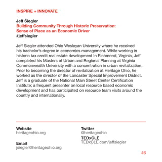 INSPIRE + INNOVATE

Jeff Siegler
Building Community Through Historic Preservation:
Sense of Place as an Economic Driver
#jeffsiegler

Jeff Siegler attended Ohio Wesleyan University where he received
his bachelor’s degree in economics management. While working in
historic tax credit real estate development In Richmond, Virginia, Jeff
completed his Masters of Urban and Regional Planning at Virginia
Commonwealth University with a concentration in urban revitalization.
Prior to becoming the director of revitalization at Heritage Ohio, he
worked as the director of the Lancaster Special Improvement District.
Jeff is a graduate of the National Main Street Center Certification
Institute; a frequent presenter on local resource based economic
development and has participated on resource team visits around the
country and internationally.




Website                             Twitter
heritageohio.org                    @heritageohio
                                    TEDxCLE
Email                               TEDxCLE.com/jeffsiegler
jsiegler@heritageohio.org
                                                                      46
 