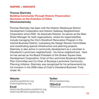INSPIRE + INNOVATE

Thomas Starinsky
Building Community Through Historic Preservation:
Decisions on the Evolution of Cities
#thomasstarinsky

Thomas Starinsky has been with the Historic Warehouse District
Development Corporation and Historic Gateway Neighborhood
Corporation since 2002. As Associate Director, he serves as the Main
Street Manager for both organizations, where his responsibilities
include managing the City’s Storefront Renovation Program in the
Central Business District, overseeing the Design Review Committees
and coordinating special infrastructure and planning projects.
Starinsky is also active in community development as a volunteer in
Cleveland’s Larchmere neighborhood - his home neighborhood. Here
he has served as the Board President of the Shaker Square Area
Development Corporation; Chair of the Larchmere Boulevard Master
Plan Committee and Co-Chair of Buckeye-Larchmere Community
Planning Initiative. Starinsky was recognized for his achievements by
his inclusion in the 2006 class of Crain’s Cleveland Business’ Forty
Under 40.


Website                            Twitter
warehousedistrict.org              @thomasstarinsky
historicgateway.org                TEDxCLE
Email                              TEDxCLE.com/thomasstarinsky
tstarinsky@warehousedistrict.org
tstarinsky@historicgateway.org
                                                                    50
 