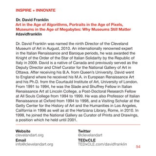 INSPIRE + INNOVATE

Dr. David Franklin
Art in the Age of Algorithms, Portraits in the Age of Pixels,
Museums in the Age of Megabytes: Why Museums Still Matter
#davidfranklin

Dr. David Franklin was named the ninth Director of the Cleveland
Museum of Art in August, 2010. An internationally renowned expert
in the Italian Renaissance and Baroque periods, he was awarded the
Knight of the Order of the Star of Italian Solidarity by the Republic of
Italy in 2009. David is a native of Canada and previously served as the
Deputy Director and Chief Curator for the National Gallery of Art in
Ottawa. After receiving his B.A. from Queen’s University, David went
to England where he received his M.A. in European Renaissance Art
and his Ph.D. from the Courtauld Institute of Art, University of London.
From 1991 to 1994, he was the Slade and Shuffrey Fellow in Italian
Renaissance Art at Lincoln College, a Post-Doctoral Research Fellow
at All Souls College from 1994 to 1999. He was also Professor of Italian
Renaissance at Oxford from 1994 to 1998, and a Visiting Scholar at the
Getty Center for the History of Art and the Humanities in Los Angeles,
California in 1996 as well as at the Hertziana Library, Rome, in 2010. In
1998, he joined the National Gallery as Curator of Prints and Drawings,
a position which he held until 2001.

Website                             Twitter
clevelandart.org                    @clevelandart
Email                               TEDxCLE
info@clevelandart.org               TEDxCLE.com/davidfranklin
                                                                      54
 