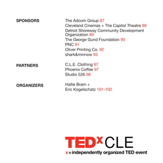 SPONSORS     The Adcom Group 87
             Cleveland Cinemas + The Capitol Theatre 88
             Detroit Shoreway Community Development
             Organization 89
             The George Gund Foundation 90
             PNC 91
             Oliver Printing Co. 92
             sharkminnow 93

PARTNERS     C.L.E. Clothing 97
             Phoenix Coffee 97
             Studio 526 98

ORGANIZERS   Hallie Bram +
             Eric Kogelschatz 101-102




                                  CLE
 