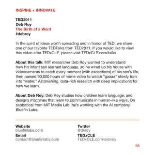 INSPIRE + INNOVATE

TED2011
Deb Roy
The Birth of a Word
#debroy

In the spirit of ideas worth spreading and in honor of TED, we share
one of our favorite TEDTalks from TED2011. If you would like to view
this video after TEDxCLE, please visit TEDxCLE.com/talks

About this talk: MIT researcher Deb Roy wanted to understand
how his infant son learned language, so he wired up his house with
videocameras to catch every moment (with exceptions) of his son’s life,
then parsed 90,000 hours of home video to watch “gaaaa” slowly turn
into “water.” Astonishing, data-rich research with deep implications for
how we learn.

About Deb Roy: Deb Roy studies how children learn language, and
designs machines that learn to communicate in human-like ways. On
sabbatical from MIT Media Lab, he’s working with the AI company
Bluefin Labs.



Website                             Twitter
bluefinlabs.com                     @dkroy
Email                               TEDxCLE
contact@bluefinlabs.com             TEDxCLE.com/debroy
                                                                       58
 