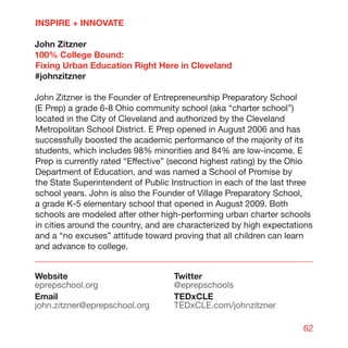 INSPIRE + INNOVATE

John Zitzner
100% College Bound:
Fixing Urban Education Right Here in Cleveland
#johnzitzner

John Zitzner is the Founder of Entrepreneurship Preparatory School
(E Prep) a grade 6-8 Ohio community school (aka “charter school”)
located in the City of Cleveland and authorized by the Cleveland
Metropolitan School District. E Prep opened in August 2006 and has
successfully boosted the academic performance of the majority of its
students, which includes 98% minorities and 84% are low-income. E
Prep is currently rated “Effective” (second highest rating) by the Ohio
Department of Education, and was named a School of Promise by
the State Superintendent of Public Instruction in each of the last three
school years. John is also the Founder of Village Preparatory School,
a grade K-5 elementary school that opened in August 2009. Both
schools are modeled after other high-performing urban charter schools
in cities around the country, and are characterized by high expectations
and a “no excuses” attitude toward proving that all children can learn
and advance to college.


Website                             Twitter
eprepschool.org                     @eprepschools
Email                               TEDxCLE
john.zitzner@eprepschool.org        TEDxCLE.com/johnzitzner

                                                                     62
 