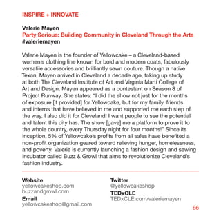 INSPIRE + INNOVATE

Valerie Mayen
Party Serious: Building Community in Cleveland Through the Arts
#valeriemayen

Valerie Mayen is the founder of Yellowcake – a Cleveland-based
women’s clothing line known for bold and modern coats, fabulously
versatile accessories and brilliantly sewn couture. Though a native
Texan, Mayen arrived in Cleveland a decade ago, taking up study
at both The Cleveland Institute of Art and Virginia Marti College of
Art and Design. Mayen appeared as a contestant on Season 8 of
Project Runway. She states: “I did the show not just for the months
of exposure [it provided] for Yellowcake, but for my family, friends
and interns that have believed in me and supported me each step of
the way. I also did it for Cleveland! I want people to see the potential
and talent this city has. The show [gave] me a platform to prove it to
the whole country, every Thursday night for four months!” Since its
inception, 5% of Yellowcake’s profits from all sales have benefited a
non-profit organization geared toward relieving hunger, homelessness,
and poverty. Valerie is currently launching a fashion design and sewing
incubator called Buzz  Growl that aims to revolutionize Cleveland’s
fashion industry.


Website                             Twitter
yellowcakeshop.com                  @yellowcakeshop
buzzandgrowl.com                    TEDxCLE
Email                               TEDxCLE.com/valeriemayen
yellowcakeshop@gmail.com
                                                                      66
 