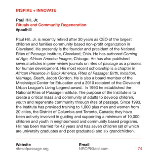 INSPIRE + INNOVATE

Paul Hill, Jr.
Rituals and Community Regeneration
#paulhill

Paul Hill, Jr. is recently retired after 30 years as CEO of the largest
children and families community based non-profit organization in
Cleveland. He presently is the founder and president of the National
Rites of Passage institute, Cleveland, Ohio. He has authored Coming
of Age, African America Images, Chicago. He has also published
several articles in peer-review journals on rites of passage as a process
for human development. His most recent scholarship is a chapter in
African Presence in Black America, Rites of Passage: Birth, Initiation,
Marriage, Death, Jacob Gordon. He is also a board member of the
Mississippi Center for Education and a 2010 recipient of the Cleveland
Urban League’s Living Legend award. In 1993 he established the
National Rites of Passage Institute. The purpose of the Institute is to
create a critical mass and community of adults to develop children,
youth and regenerate community through rites of passage. Since 1993,
the Institute has provided training to 1,000 plus men and women from
20 cities, the District of Columbia and Toronto, Canada; they have
been actively involved in guiding and supporting a minimum of 10,000
children and youth in neighborhood and community based programs.
Hill has been married for 42 years and has seven children (all of which
are university graduates and post graduates) and six grandchildren.


Website                             Email
ritesofpassage.org                  NROPI@aol.com                     74
 