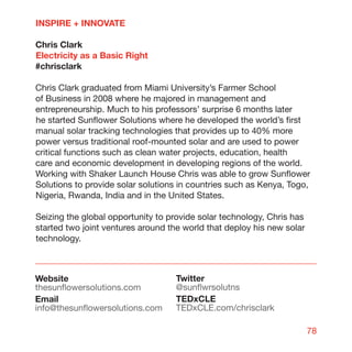 INSPIRE + INNOVATE

Chris Clark
Electricity as a Basic Right
#chrisclark

Chris Clark graduated from Miami University’s Farmer School
of Business in 2008 where he majored in management and
entrepreneurship. Much to his professors’ surprise 6 months later
he started Sunflower Solutions where he developed the world’s first
manual solar tracking technologies that provides up to 40% more
power versus traditional roof-mounted solar and are used to power
critical functions such as clean water projects, education, health
care and economic development in developing regions of the world.
Working with Shaker Launch House Chris was able to grow Sunflower
Solutions to provide solar solutions in countries such as Kenya, Togo,
Nigeria, Rwanda, India and in the United States.

Seizing the global opportunity to provide solar technology, Chris has
started two joint ventures around the world that deploy his new solar
technology.



Website                            Twitter
thesunflowersolutions.com          @sunflwrsolutns
Email                              TEDxCLE
info@thesunflowersolutions.com     TEDxCLE.com/chrisclark

                                                                        78
 
