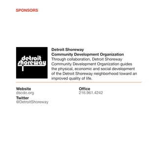 SPONSORS




                   Detroit Shoreway
                   Community Development Organization
                   Through collaboration, Detroit Shoreway
                   Community Development Organization guides
                   the physical, economic and social development
                   of the Detroit Shoreway neighborhood toward an
                   improved quality of life.

Website                          Office
dscdo.org                        216.961.4242
Twitter
@DetroitShoreway
 