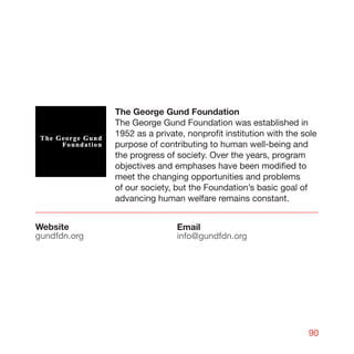The George Gund Foundation
              The George Gund Foundation was established in
              1952 as a private, nonprofit institution with the sole
              purpose of contributing to human well-being and
              the progress of society. Over the years, program
              objectives and emphases have been modified to
              meet the changing opportunities and problems
              of our society, but the Foundation’s basic goal of
              advancing human welfare remains constant.


Website                       Email
gundfdn.org                   info@gundfdn.org




                                                                 90
 