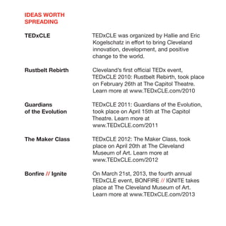 IDEAS WORTH
SPREADING

TEDxCLE             TEDxCLE was organized by Hallie and Eric
                    Kogelschatz in effort to bring Cleveland
                    innovation, development, and positive
                    change to the world.

Rustbelt Rebirth    Cleveland’s first official TEDx event,
                    TEDxCLE 2010: Rustbelt Rebirth, took place
                    on February 26th at The Capitol Theatre.
                    Learn more at www.TEDxCLE.com/2010

Guardians           TEDxCLE 2011: Guardians of the Evolution,
of the Evolution    took place on April 15th at The Capitol
                    Theatre. Learn more at
                    www.TEDxCLE.com/2011

The Maker Class     TEDxCLE 2012: The Maker Class, took
                    place on April 20th at The Cleveland
                    Museum of Art. Learn more at
                    www.TEDxCLE.com/2012

Bonfire // Ignite   On March 21st, 2013, the fourth annual
                    TEDxCLE event, BONFIRE // IGNITE takes
                    place at The Cleveland Museum of Art.
                    Learn more at www.TEDxCLE.com/2013
 