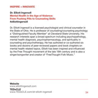 INSPIRE + INNOVATE

Dr. Elliott Ingersoll
Mental Health in the Age of Violence:
From Pushing Pills to Counseling Skills
#elliottingersoll

Dr. Elliott Ingersoll is a licensed psychologist and clinical counselor in
the State of Ohio. He is professor of counseling/counseling psychology
a “Distinguished Faculty Member” at Cleveland State University. His
research interests span a broad spectrum including psychopathology,
mental health diagnosis, psychopharmacology, and spirituality in
counseling and psychotherapy. He has authored or co-authored six
books and dozens of peer-reviewed papers and book chapters on
mental health related topics. Elliott has been inspired and influenced
by the Free Thought movement of the late 19th century and is also a
singer/songwriter and creator of “FreeThought Folk Music.”




Website
www.elliottingersoll.com
TEDxCLE
www.TEDxCLE.com/dr-elliott-ingersoll                                   34
 