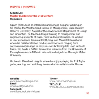 INSPIRE + INNOVATE

Kipum Lee
Master Builders for the 21st Century
#kipumlee

Kipum (Kip) Lee is an interaction and service designer working on
his PhD at the Weatherhead School of Management, Case Western
Reserve University. As part of the newly formed Department of Design
and Innovation, he teaches design thinking to management and
engineering students at Case. Prior to doctoral studies, he worked
in user experience teams at IDEO, frog, and Marriott International
where he collaborated on products and services ranging from
corporate mobile apps to easy-to-use HIV testing kits used in South
Africa. Kip holds a BAS in biomedical sciences from the University of
Pennsylvania and a MDes in interaction design from Carnegie Mellon
University.

He lives in Cleveland Heights where he enjoys playing his 714 Taylor
guitar, reading, and watching Korean dramas with his wife, Bessie.




Website                            Twitter
www.placesofdesign.com             www.twitter.com/kipum
Email                              TEDxCLE
kipumlee@gmail.com                 www.TEDxCLE.com/kipum-lee
Facebook
www.facebook.com/kipum
                                                                       36
 