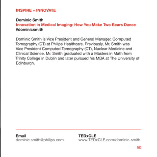 INSPIRE + INNOVATE

Dominic Smith
Innovation in Medical Imaging: How You Make Two Bears Dance
#dominicsmith

Dominic Smith is Vice President and General Manager, Computed
Tomography (CT) at Philips Healthcare. Previously, Mr. Smith was
Vice President Computed Tomography (CT), Nuclear Medicine and
Clinical Science. Mr. Smith graduated with a Masters in Math from
Trinity College in Dublin and later pursued his MBA at The University of
Edinburgh.




Email                               TEDxCLE
dominic.smith@philips.com           www.TEDxCLE.com/dominic-smith
                                                                      50
 