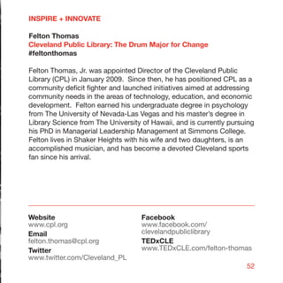 INSPIRE + INNOVATE

Felton Thomas
Cleveland Public Library: The Drum Major for Change
#feltonthomas

Felton Thomas, Jr. was appointed Director of the Cleveland Public
Library (CPL) in January 2009. Since then, he has positioned CPL as a
community deficit fighter and launched initiatives aimed at addressing
community needs in the areas of technology, education, and economic
development. Felton earned his undergraduate degree in psychology
from The University of Nevada-Las Vegas and his master’s degree in
Library Science from The University of Hawaii, and is currently pursuing
his PhD in Managerial Leadership Management at Simmons College.
Felton lives in Shaker Heights with his wife and two daughters, is an
accomplished musician, and has become a devoted Cleveland sports
fan since his arrival.




Website                             Facebook
www.cpl.org                         www.facebook.com/
Email                               clevelandpubliclibrary
felton.thomas@cpl.org               TEDxCLE
Twitter                             www.TEDxCLE.com/felton-thomas
www.twitter.com/Cleveland_PL
                                                                     52
 