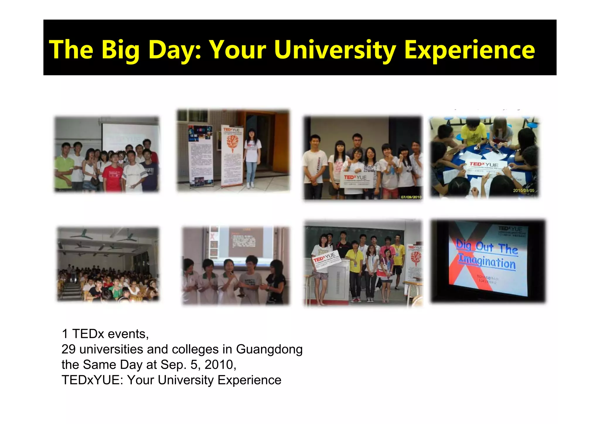 The Big Day: Your University Experience




 1 TEDx events,
 29 universities and colleges in Guangdong
 the Same Day at Sep. 5, 2010,
 TEDxYUE: Your University Experience
 